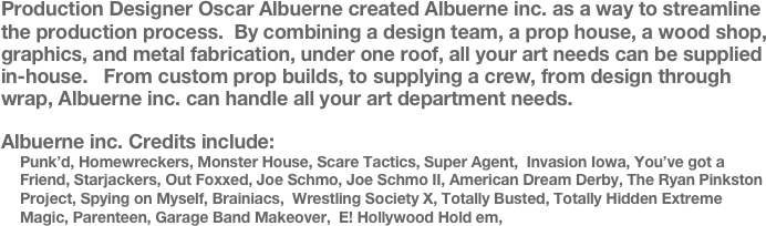 Production Designer Oscar Albuerne created Albuerne inc. as a way to streamline the production process.  By combining a design team, a prop house, a wood shop, graphics, and metal fabrication, under one roof, all your art needs can be supplied in-house.   From custom prop builds, to supplying a crew, from design through wrap, Albuerne inc. can handle all your art department needs.

Albuerne inc. Credits include:
Punk’d, Homewreckers, Monster House, Scare Tactics, Super Agent,  Invasion Iowa, You’ve got a Friend, Starjackers, Out Foxxed, Joe Schmo, Joe Schmo II, American Dream Derby, The Ryan Pinkston Project, Spying on Myself, Brainiacs,  Wrestling Society X, Totally Busted, Totally Hidden Extreme Magic, Parenteen, Garage Band Makeover,  E! Hollywood Hold em,





